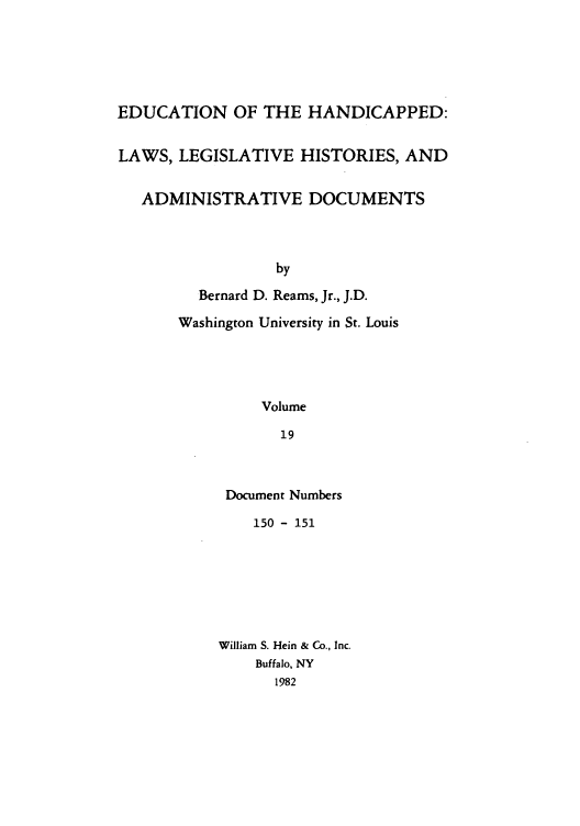 handle is hein.leghis/ehlha0019 and id is 1 raw text is: EDUCATION OF THE HANDICAPPED:
LAWS, LEGISLATIVE HISTORIES, AND
ADMINISTRATIVE DOCUMENTS
by
Bernard D. Reams, Jr., J.D.
Washington University in St. Louis
Volume
19

Document Numbers
150 - 151
William S. Hein & Co., Inc.
Buffalo, NY
1982


