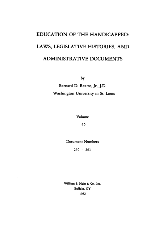 handle is hein.leghis/ehlha0040 and id is 1 raw text is: EDUCATION OF THE HANDICAPPED:
LAWS, LEGISLATIVE HISTORIES, AND
ADMINISTRATIVE DOCUMENTS
by
Bernard D. Reams, Jr., J.D.
Washington University in St. Louis
Volume
40

Document Numbers
240 - 261
William S. Hein & Co., Inc.
Buffalo, NY
1982


