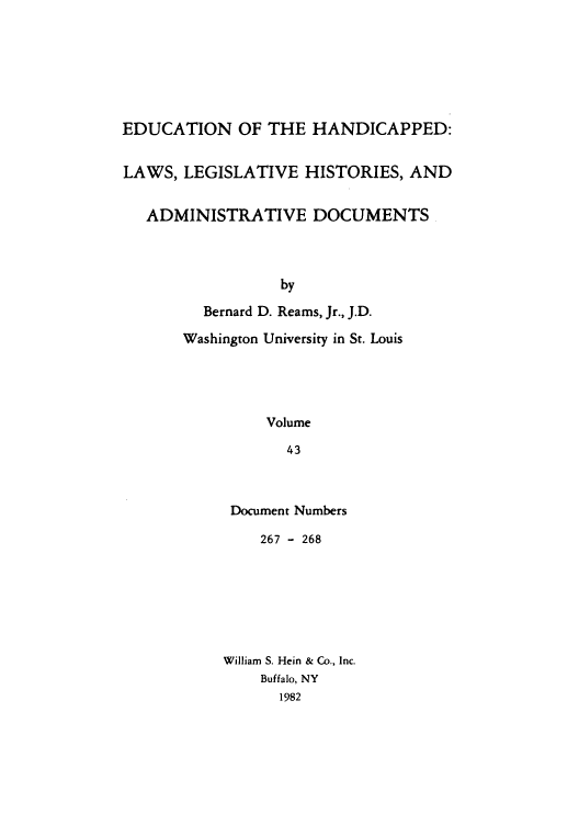 handle is hein.leghis/ehlha0043 and id is 1 raw text is: EDUCATION OF THE HANDICAPPED:
LAWS, LEGISLATIVE HISTORIES, AND
ADMINISTRATIVE DOCUMENTS
by
Bernard D. Reams, Jr., J.D.
Washington University in St. Louis
Volume
43

Document Numbers
267 - 268
William S. Hein & Co., Inc.
Buffalo, NY
1982



