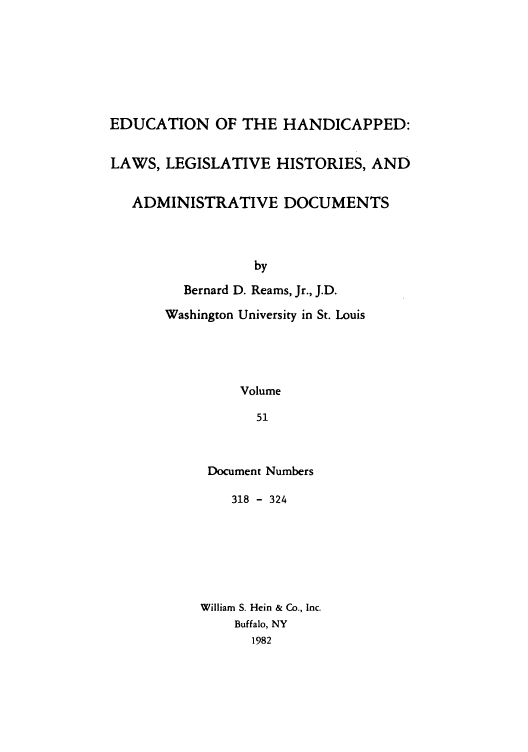 handle is hein.leghis/ehlha0051 and id is 1 raw text is: EDUCATION OF THE HANDICAPPED:
LAWS, LEGISLATIVE HISTORIES, AND
ADMINISTRATIVE DOCUMENTS
by
Bernard D. Reams, Jr., J.D.
Washington University in St. Louis
Volume
51

Document Numbers
318 - 324
William S. Hein & Co., Inc.
Buffalo, NY
1982



