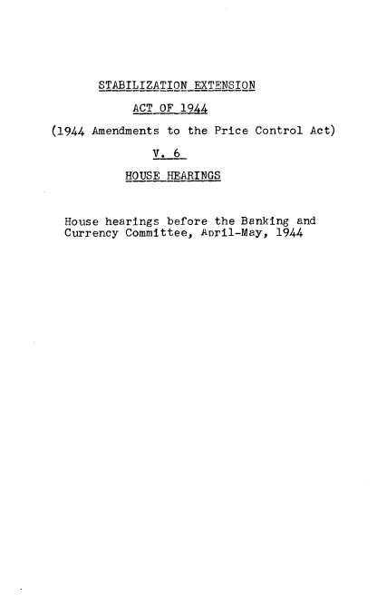 handle is hein.leghis/emgpca0006 and id is 1 raw text is: 





STABILIZATION EXTENSION


            ACT OF_

(1944 Amendments to the Price Control Act)

               V. 6

           HOUSE HEARINGS



  House hearings before the Banking and
  Currency Committee, April-May, 1944


