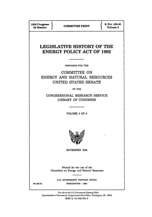 handle is hein.leghis/eplicy0003 and id is 1 raw text is: 103d Congress }      P          S. Prt. 103-91
2d Session   COITTEE PIINT     Volume 3
LEGISLATIVE HISTORY OF THE
ENERGY POLICY ACT OF 1992
PREPARED FOR THE
COMMITTEE ON
ENERGY AND NATURAL RESOURCES
UNITED STATES SENATE
BY TIlE
CONGRESSIONAL RESEARCH SERVICE
LIBRARY OF CONGRESS

VOLUME 3 OF 6

NOVEMBER 1994
Printed for the use of the
Committee on Energy and Natural Resources

U.S. GOVERNMENT PRINTING OFFICE
WASHINGTON : 1994

84-332 CC

For sale by the U.S. Government Printing Office
Superintendent of Documents. Congressional Sales Office, Washington, DC 20402
ISBN 0-16-046155-3


