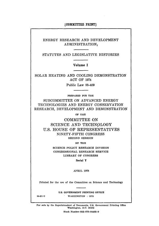 handle is hein.leghis/eredvas0001 and id is 1 raw text is: [COMMITTEE PRINT]

ENERGY RESEARCH AND DEVELOPMENT
ADMINISTRATION,
STATUTES AND LEGISLATIVE HISTORIES

Volume I

SOLAR HEATING AND COOLING DEMONSTRATION
ACT OF 1974
Public Law 93-409
PREPARED FOR TIlE
SUBCOMMITTEE ON ADVANCED ENERGY
TECHNOLOGIES AND ENERGY CONSERVATION
RESEARCH, DEVELOPMENT AND DEMONSTRATION
OF TIE
COMMITTEE ON
SCIENCE AND TECHNOLOGY
U.S. HOUSE OF REPRESENTATIVES
NINETY-FIFTH CONGRESS
SECOND SESSION
BY TIIE
SCIENCE POLICY RESEARCH DIVISION
CONGRESSIONAL RESEARCH SERVICE
LIBRARY OF CONGRESS
Serial Y
APRIL 1978
Printed for the me of the Committee on Science and Technology

U.S. GOVERNMENT PRINTING OFFICE
WASHINGTON : 1978

For sale by the Superintendent of Documents, U.S. Government Printing Office
Washington, D.C. 20402
Stock Number--052-070-04465-9

99-671 0


