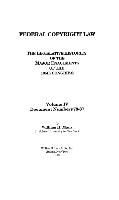 handle is hein.leghis/fcl0004 and id is 1 raw text is: FEDERAL COPYRIGHT LAW
TIE LEGISLATIVE HISTORIES
OF THE
MAJOR ENACTMENTS
OF THE
105th CONGRESS
Volume ]V
Document Numbers 73-87
By
William H. Manz
St. John's University in New York

William S. Hein & Co., Inc.
Buffalo, New York
1999


