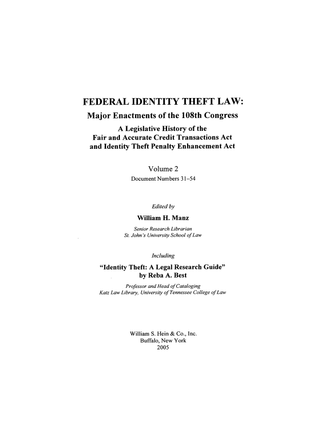 handle is hein.leghis/fitl0002 and id is 1 raw text is: FEDERAL IDENTITY THEFT LAW:
Major Enactments of the 108th Congress
A Legislative History of the
Fair and Accurate Credit Transactions Act
and Identity Theft Penalty Enhancement Act
Volume 2
Document Numbers 31-54
Edited by
William H. Manz
Senior Research Librarian
St. John's University School of Law
Including
Identity Theft: A Legal Research Guide
by Reba A. Best
Professor and Head of Cataloging
Katz Law Library, University of Tennessee College ofLaw
William S. Hein & Co., Inc.
Buffalo, New York
2005



