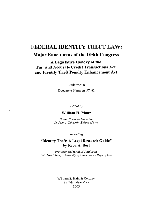 handle is hein.leghis/fitl0004 and id is 1 raw text is: FEDERAL IDENTITY THEFT LAW:
Major Enactments of the 108th Congress
A Legislative History of the
Fair and Accurate Credit Transactions Act
and Identity Theft Penalty Enhancement Act
Volume 4
Document Numbers 57-62
Edited by
William H. Manz
Senior Research Librarian
St. John's University School of Law
Including
Identity Theft: A Legal Research Guide
by Reba A. Best
Professor and Head of Cataloging
Katz Law Library, University of Tennessee College of Law
William S. Hein & Co., Inc.
Buffalo, New York
2005


