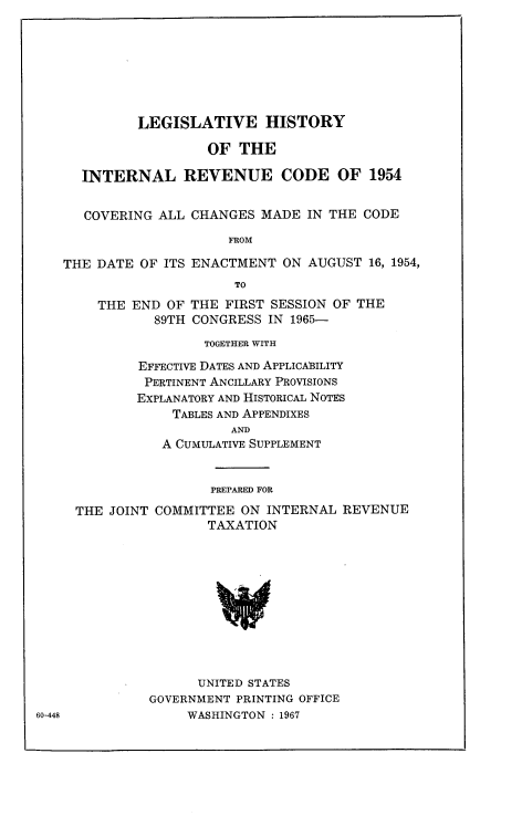 handle is hein.leghis/hircc0001 and id is 1 raw text is: LEGISLATIVE HISTORY
OF THE
INTERNAL REVENUE CODE OF 1954
COVERING ALL CHANGES MADE IN THE CODE
FROM
THE DATE OF ITS ENACTMENT ON AUGUST 16, 1954,
TO
THE END OF THE FIRST SESSION OF THE
89TH CONGRESS IN 1965-
TOGETHER WITH
EFFECTIVE DATES AND APPLICABILITY
PERTINENT ANCILLARY PROVISIONS
EXPLANATORY AND HISTORICAL NOTES
TABLES AND APPENDIXES
AND
A CUMULATIVE SUPPLEMENT

PREPARED FOR
THE JOINT COMMITTEE ON INTERNAL REVENUE
TAXATION
UNITED STATES
GOVERNMENT PRINTING OFFICE
WASHINGTON : 1967

60-448


