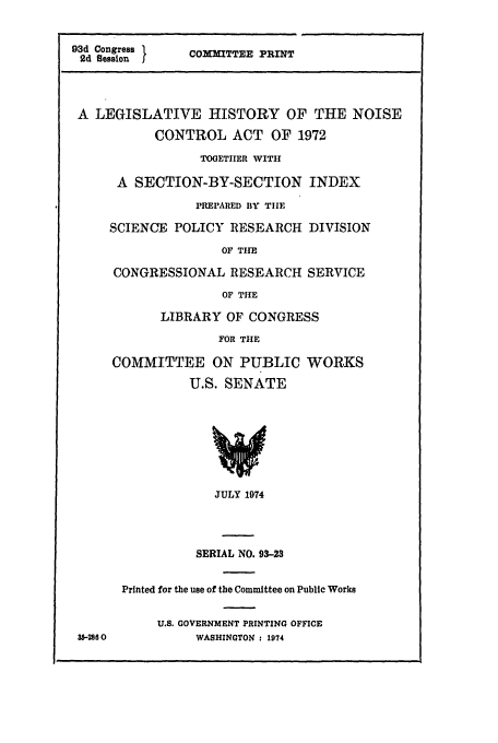 handle is hein.leghis/hnoico0001 and id is 1 raw text is: 93d Congress 1   COXMITTEE PRINT
2d Session
A LEGISLATIVE HISTORY OF THE NOISE
CONTROL ACT OF 1972
TOOETIIER WITH
A SECTION-BY-SECTION INDEX
PREPARED BY TIHE
SCIENCE POLICY RESEARCH DIVISION
OF THE
CONGRESSIONAL RESEARCH SERVICE
OF THE
LIBRARY OF CONGRESS
FOR THE
COMMITTEE ON PUBLIC WORKS
U.S. SENATE
JULY 1974
SERIAL NO. 93-23
Printed for the use of the Committee on Public Works
U.S. GOVERNMENT PRINTING OFFICE
35-2860          WASHINGTON : 1974


