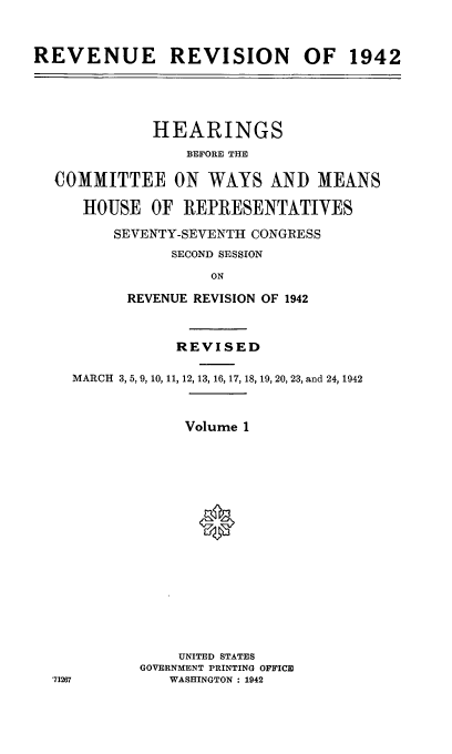 handle is hein.leghis/lhenut0001 and id is 1 raw text is: REVENUE REVISION OF 1942
HEARINGS
BEFORE THE
COMMITTEE ON WAYS AND MEANS
HOUSE OF REPRESENTATIVES
SEVENTY-SEVENTH CONGRESS
SECOND SESSION
ON
REVENUE REVISION OF 1942
REVISED
MARCH 3, 5, 9, 10, 11, 12, 13, 16, 17, 18, 19, 20, 23, and 24, 1942
Volume 1
UNITED STATES
GOVERNMENT PRINTING OFFICE
'71267        WASHINGTON : 1942



