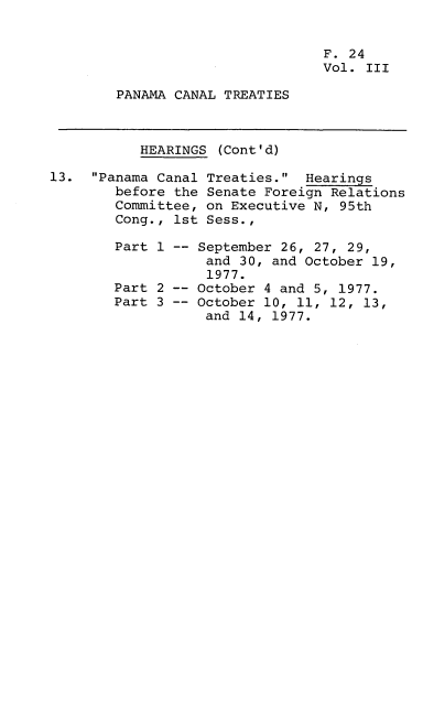 handle is hein.leghis/lhpct0003 and id is 1 raw text is: 


                                 F. 24
                                 Vol. III

        PANAMA CANAL TREATIES



           HEARINGS (Cont'd)

13. Panama Canal Treaties. Hearings
        before the Senate Foreign Relations
        Committee, on Executive N, 95th
        Cong., 1st Sess.,

        Part 1 -- September 26, 27, 29,
                   and 30, and October 19,
                   1977.
        Part 2 -- October 4 and 5, 1977.
        Part 3 -- October 10, 11, 12, 13,
                   and 14, 1977.


