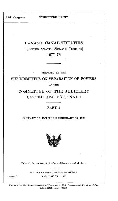 handle is hein.leghis/lhpct0008 and id is 1 raw text is: 




COMMITTEE PRINT


        PANAMA CANAL TREATIES

        [UNITED STATES SENATE DEBATE]

                     1977-78





                  PREPARED BY THE

 SUBCOMMITTEE ON SEPARATION OF POWERS

                      OF THE

     COMMITTEE ON THE JUDICIARY

          UNITED STATES SENATE


                     PART 1


       JANUARY 12, 1977 THRU FEBRUARY 24, 1978















       Printed for the use of the Committee on the Judiciary


           U.S. GOVERNMENT PRINTING OFFICE
29-4000           WASHINGTON : 1978


For sale by the Superintendent of Documents, U.S. Government Printing Office
                 Washington, D.C. 20402


95th Congress


