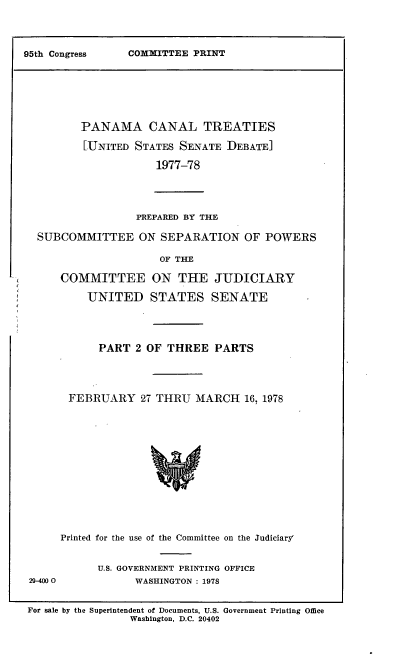 handle is hein.leghis/lhpct0009 and id is 1 raw text is: 




COMMITTEE PRINT


       PANAMA CANAL TREATIES

       [UNITED STATES SENATE DEBATE]

                   1977-78




                PREPARED BY THE

SUBCOMMITTEE ON SEPARATION OF POWERS

                    OF THE

    COMMITTEE ON THE JUDICIARY

        UNITED STATES SENATE


      PART 2 OF THREE PARTS




 FEBRUARY 27 THRU MARCH 16, 1978














Printed for the use of the Committee on the Judiciary'


29-4000


U.S. GOVERNMENT PRINTING OFFICE
      WASHINGTON : 1978


For sale by the Superintendent of Documents, U.S. Government Printing Office
                Washington, D.C. 20402


95th Congress


