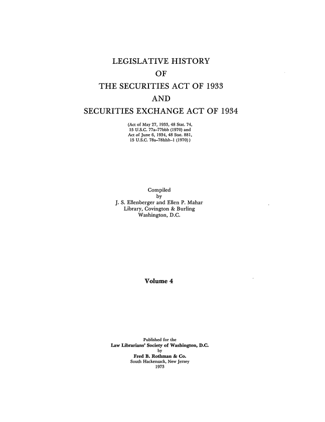 handle is hein.leghis/lhsv0004 and id is 1 raw text is: LEGISLATIVE HISTORY
OF
THE SECURITIES ACT OF 1933
AND
SECURITIES EXCHANGE ACT OF 1934
(Act of May 27, 1933, 48 Stat. 74,
15 U.S.C. 77a-77bbb (1970) and
Act of June 6, 1934, 48 Stat. 881,
15 U.S.C. 78a-78hhh-1 (1970))
Compiled
by
J. S. Ellenberger and Ellen P. Mahar
Library, Covington & Burling
Washington, D.C.
Volume 4
Published for the
Law Librarians' Society of Washington, D.C.
by
Fred B. Rothman & Co.
South Hackensack, New Jersey
1973


