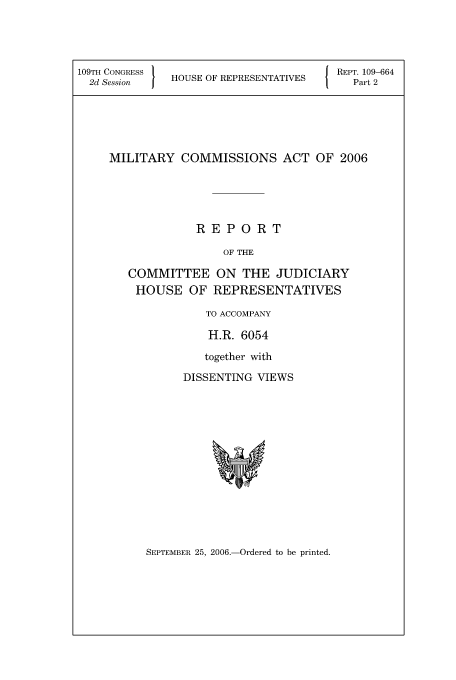 handle is hein.leghis/mca0016 and id is 1 raw text is: 109TH CONGRESS '
2d Session     HOUSE OF REPRESENTATIVES

REPT. 109-664
Part 2

MILITARY COMMISSIONS ACT OF 2006
REPORT
OF THE
COMMITTEE ON THE JUDICIARY
HOUSE OF REPRESENTATIVES

TO ACCOMPANY
H.R. 6054
together with
DISSENTING VIEWS

SEPTEMBER 25, 2006.-Ordered to be printed.


