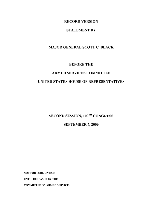 handle is hein.leghis/mca0019 and id is 1 raw text is: RECORD VERSION
STATEMENT BY
MAJOR GENERAL SCOTT C. BLACK
BEFORE THE
ARMED SERVICES COMMITTEE
UNITED STATES HOUSE OF REPRESENTATIVES
SECOND SESSION, 109TH CONGRESS
SEPTEMBER 7,2006
NOT FOR PUBLICATION
UNTIL RELEASED BY THE
COMMITTEE ON ARMED SERVICES


