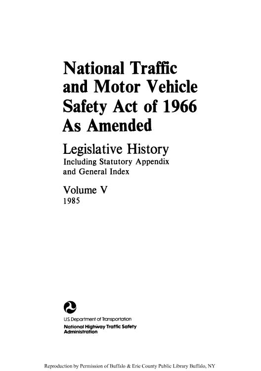 handle is hein.leghis/ntmotveh0005 and id is 1 raw text is: National Traffic
and Motor Vehicle
Safety Act of 1966
As Amended
Legislative History
Including Statutory Appendix
and General Index
Volume V
1985
Q
US. Department of Transportation
National Highway Traffic Safety
Administration

Reproduction by Permission of Buffalo & Erie County Public Library Buffalo, NY


