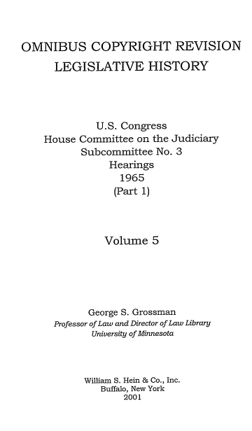 handle is hein.leghis/ocrlh0005 and id is 1 raw text is: OMNIBUS COPYRIGHT REVISION
LEGISLATIVE HISTORY
U.S. Congress
House Committee on the Judiciary
Subcommittee No. 3
Hearings
1965
(Part 1)
Volume 5
George S. Grossman
Professor of Law and Director of Law Library
University of Minnesota
William S. Hein & Co., Inc.
Buffalo, New York
2001


