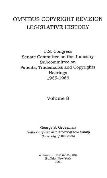handle is hein.leghis/ocrlh0008 and id is 1 raw text is: OMNIBUS COPYRIGHT REVISION
LEGISLATIVE HISTORY
U.S. Congress
Senate Committee on the Judiciary
Subcommittee on
Patents, Trademarks and Copyrights
Hearings
1965-1966
Volume 8
George S. Grossman
Professor of Law and Director of Law Library
University of Minnesota
William S. Hein & Co., Inc.
Buffalo, New York
2001


