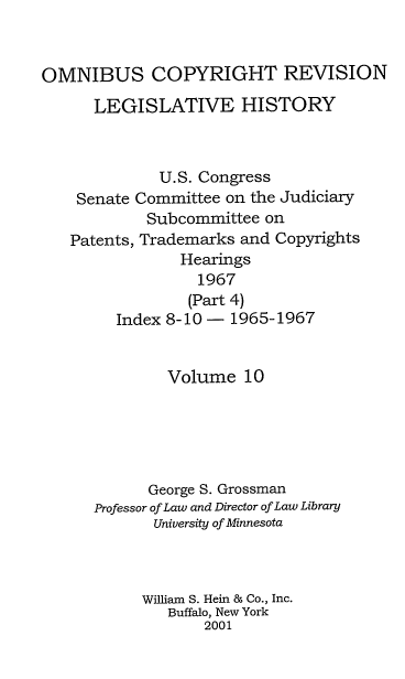 handle is hein.leghis/ocrlh0010 and id is 1 raw text is: OMNIBUS COPYRIGHT REVISION
LEGISLATIVE HISTORY
U.S. Congress
Senate Committee on the Judiciary
Subcommittee on
Patents, Trademarks and Copyrights
Hearings
1967
(Part 4)
Index 8-10 - 1965-1967
Volume 10
George S. Grossman
Professor of Law and Director of Law Library
University of Minnesota
William S. Hein & Co., Inc.
Buffalo, New York
2001


