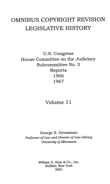 handle is hein.leghis/ocrlh0011 and id is 1 raw text is: OMNIBUS COPYRIGHT REVISION
LEGISLATIVE HISTORY
U.S. Congress
House Committee on the Judiciary
Subcommittee No. 3
Reports
1966
1967
Volume 11
George S. Grossman
Professor of Law and Director of Law Library
University of Minnesota
William S. Hein & Co., Inc.
Buffalo, New York
2001


