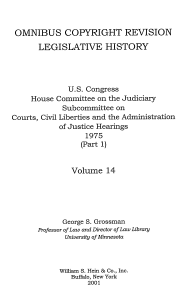 handle is hein.leghis/ocrlh0014 and id is 1 raw text is: OMNIBUS COPYRIGHT REVISION
LEGISLATIVE HISTORY

U.S. Congress
House Committee on the Judiciary
Subcommittee on
Courts, Civil Liberties and the Administration
of Justice Hearings
1975
(Part 1)

Volume 14
George S. Grossman
Professor of Law and Director of Law Library
University of Minnesota
William S. Hein & Co., Inc.
Buffalo, New York
2001



