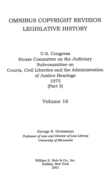 handle is hein.leghis/ocrlh0016 and id is 1 raw text is: OMNIBUS COPYRIGHT REVISION
LEGISLATIVE HISTORY
U.S. Congress
House Committee on the Judiciary
Subcommittee on
Courts, Civil Liberties and the Administration
of Justice Hearings
1975
(Part 3)
Volume 16
George S. Grossman
Professor of Law and Director of Law Library
University of Minnesota
William S. Hein & Co., Inc.
Buffalo, New York
2001



