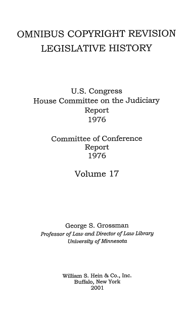 handle is hein.leghis/ocrlh0017 and id is 1 raw text is: OMNIBUS COPYRIGHT REVISION
LEGISLATIVE HISTORY
U.S. Congress
House Committee on the Judiciary
Report
1976
Committee of Conference
Report
1976

Volume 17
George S. Grossman
Professor of Law and Director of Law Library
University of Minnesota
William S. Hein & Co., Inc.
Buffalo, New York
2001


