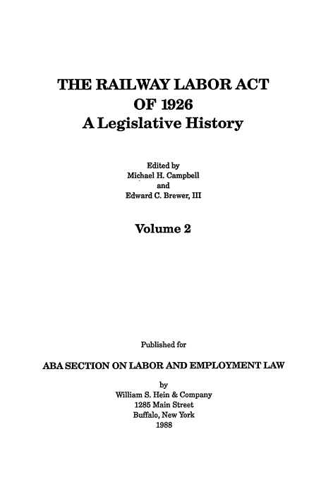 handle is hein.leghis/rla0002 and id is 1 raw text is: THE RAILWAY LABOR ACT
OF 1926
A Legislative History
Edited by
Michael H. Campbell
and
Edward C. Brewer, III
Volume 2
Published for
ABA SECTION ON LABOR AND EMPLOYMENT LAW
by
William S. Hein & Company
1285 Main Street
Buffalo, New York
1988


