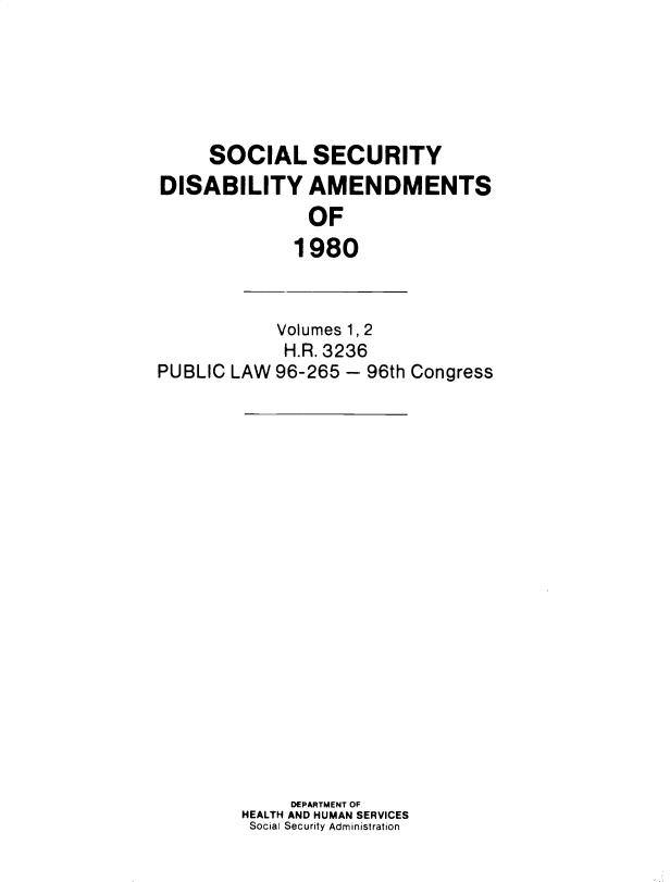handle is hein.leghis/sclsctyhy0048 and id is 1 raw text is: SOCIAL SECURITY
DISABILITY AMENDMENTS
OF
1980

Volumes 1, 2
H.R. 3236
PUBLIC LAW 96-265 - 96th Congress

DEPARTMENT OF
HEALTH AND HUMAN SERVICES
Social Security Administration


