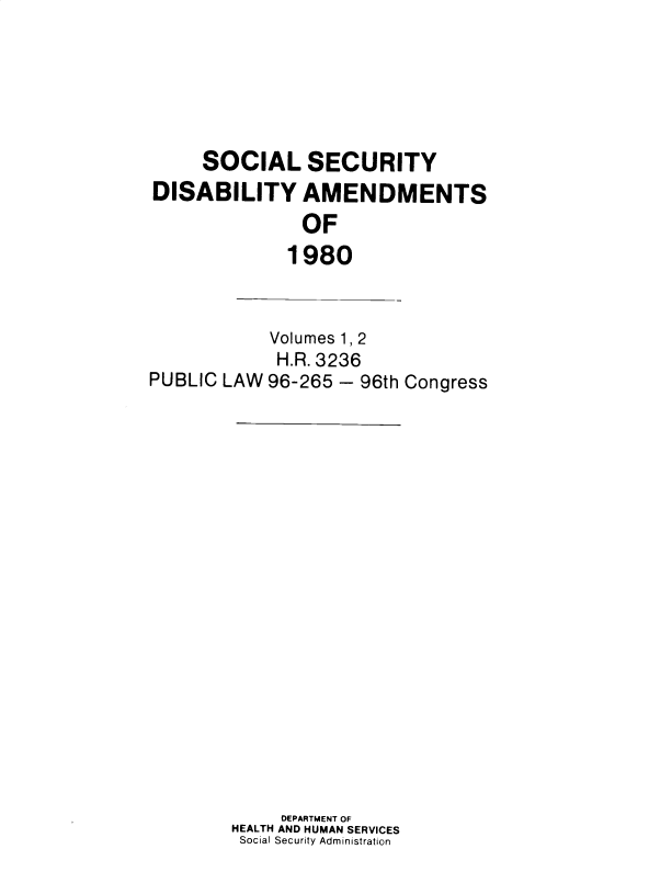 handle is hein.leghis/sclsctyhy0049 and id is 1 raw text is: SOCIAL SECURITY
DISABILITY AMENDMENTS
OF
1980

PUBLIC LAW

Volumes 1, 2
H.R. 3236
96-265 - 96th Congress

DEPARTMENT OF
HEALTH AND HUMAN SERVICES
Social Security Administration



