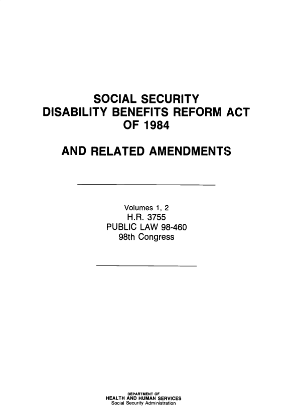 handle is hein.leghis/sclsctyhy0055 and id is 1 raw text is: SOCIAL SECURITY
DISABILITY BENEFITS REFORM ACT
OF 1984
AND RELATED AMENDMENTS

Volumes 1, 2
H.R. 3755
PUBLIC LAW 98-460
98th Congress

DEPARTMENT OF
HEALTH AND HUMAN SERVICES
Social Security Admi nistration


