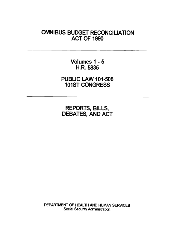 handle is hein.leghis/sclsctyhy0058 and id is 1 raw text is: OMNIBUS BUDGET RECONCIUATION
ACT OF 1990

Volumes 1 - 5
H.R. 5835
PUBUC LAW 101-508
101ST CONGRESS

REPORTS, BILLS,
DEBATES, AND ACT
DEPARTMENT OF HEALTH AND HUMAN SERVICES
Social Security Administration


