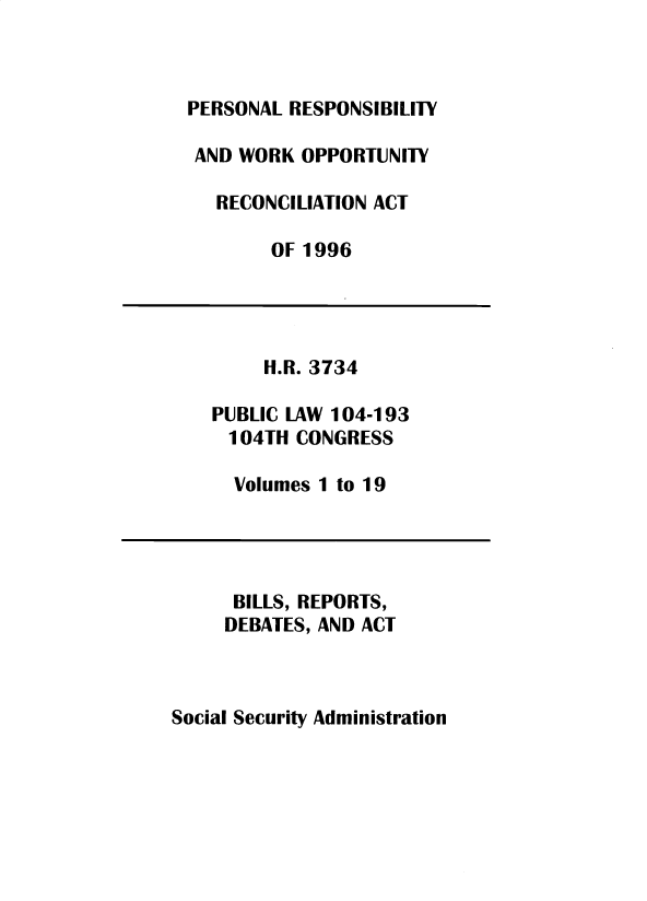 handle is hein.leghis/sclsctyhy0065 and id is 1 raw text is: PERSONAL RESPONSIBILITY
AND WORK OPPORTUNITY
RECONCILIATION ACT
OF 1996
H.R. 3734
PUBLIC LAW 104-193
104TH CONGRESS
Volumes 1 to 19
BILLS, REPORTS,
DEBATES, AND ACT

Social Security Administration



