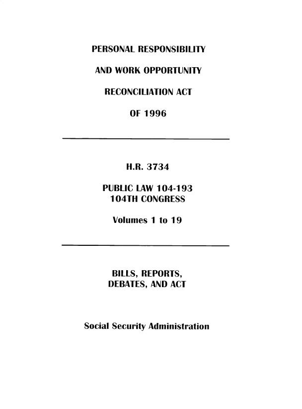 handle is hein.leghis/sclsctyhy0071 and id is 1 raw text is: PERSONAL RESPONSIBILITY
AND WORK OPPORTUNITY
RECONCILIATION ACT
OF 1996

H.R. 3734
PUBLIC LAW 104-193
104TH CONGRESS
Volumes 1 to 19

BILLS, REPORTS,
DEBATES, AND ACT

Social Security Administration


