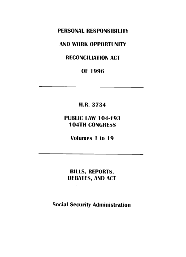 handle is hein.leghis/sclsctyhy0072 and id is 1 raw text is: PERSONAL RESPONSIBILITY
AND WORK OPPORTUNITY
RECONCILIATION ACT
OF 1996
H.R. 3734
PUBLIC LAW 104-193
104TH CONGRESS
Volumes 1 to 19
BILLS, REPORTS,
DEBATES, AND ACT

Social Security Administration


