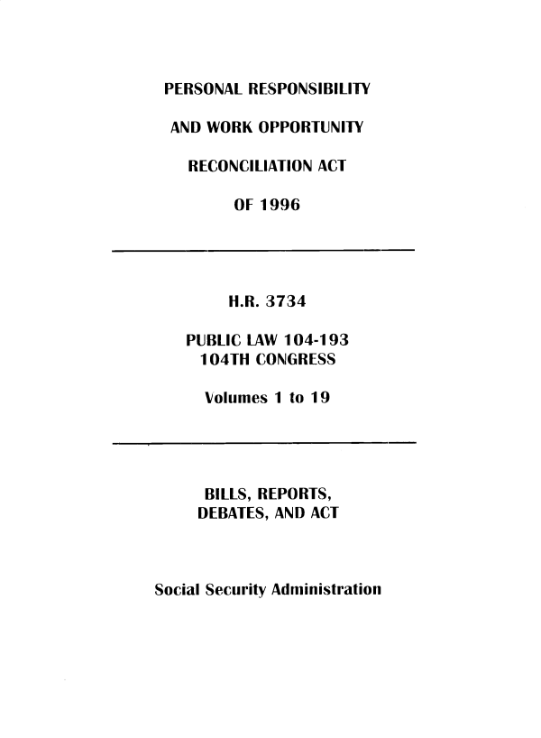 handle is hein.leghis/sclsctyhy0076 and id is 1 raw text is: PERSONAL RESPONSIBILITY
AND WORK OPPORTUNITY
RECONCILIATION ACT
OF 1996

H.R. 3734
PUBLIC LAW 104-193
104TH CONGRESS
Volumes 1 to 19

BILLS, REPORTS,
DEBATES, AND ACT

Social Security Administration


