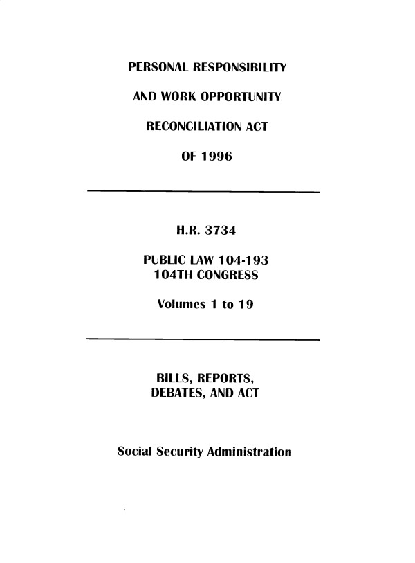 handle is hein.leghis/sclsctyhy0077 and id is 1 raw text is: PERSONAL RESPONSIBILITY
AND WORK OPPORTUNITY
RECONCILIATION ACT
OF 1996

H.R. 3734
PUBLIC LAW 104-193
104TH CONGRESS
Volumes 1 to 19

BILLS, REPORTS,
DEBATES, AND ACT

Social Security Administration


