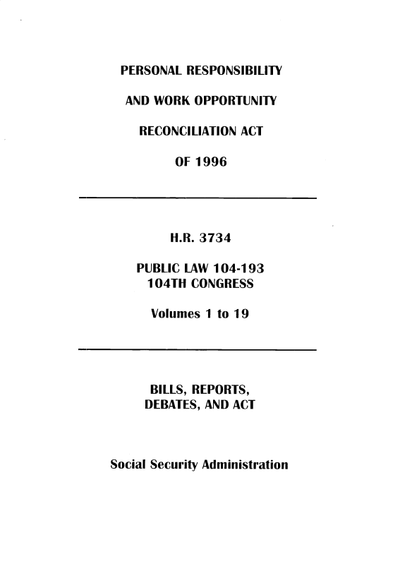 handle is hein.leghis/sclsctyhy0078 and id is 1 raw text is: PERSONAL RESPONSIBILITY
AND WORK OPPORTUNITY
RECONCILIATION ACT
OF 1996
H.R. 3734
PUBLIC LAW 104-193
104TH CONGRESS
Volumes 1 to 19
BILLS, REPORTS,
DEBATES, AND ACT

Social Security Administration



