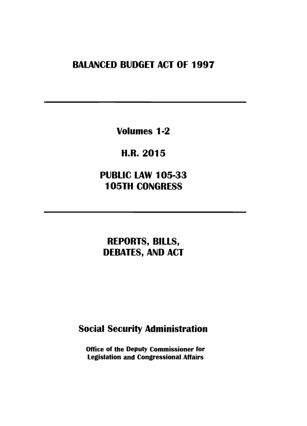 handle is hein.leghis/sclsctyhy0084 and id is 1 raw text is: BALANCED BUDGET ACT OF 1997

Volumes 1-2
H.R. 2015
PUBLIC LAW 105-33
105TH CONGRESS

REPORTS, BILLS,
DEBATES, AND ACT
Social Security Administration
Office of the Deputy Commissioner for
Legislation and Congressional Affairs


