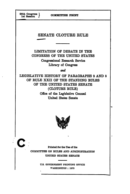handle is hein.leghis/senclo0001 and id is 1 raw text is: 9th Congress 1
1st Session I

COMMITTEE PRINT

SENATE CLOTURE RULE
LIM3ITATION OF DEBATE IN THE
CONGRESS OF THE UNITED STATES
Congressional Research Service
Library of Congress
and
LEGISLATIVE HISTORY OF PARAGRAPHS 2 AND 8
OF RULE XXII OF THE STANDING RULES
OF THE UNITED STATES SENATE
(CLOTURE RULE)
Office of the Legislative Counsel
United States Senate

Printed for the Use of the
COMMITTEE ON RULES AND ADMINISTRATION
UNITED STATES SENATE

U.S. GOVERNMENT PRINTING OFFICE
WASHINGTON : 1970

IC



