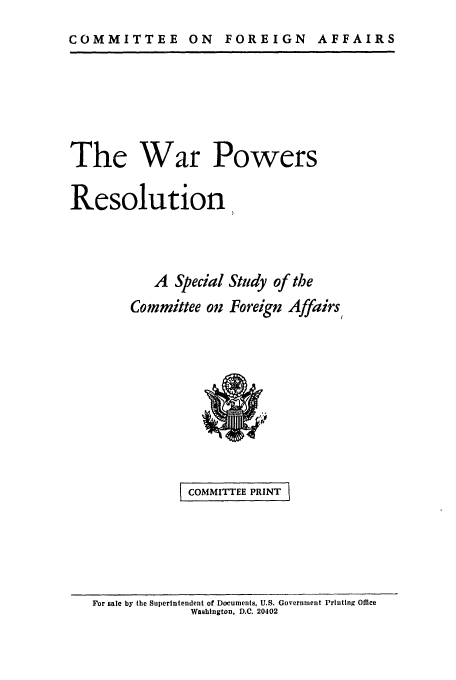 handle is hein.leghis/wrpowres0001 and id is 1 raw text is: COMMITTEE ON FOREIGN AFFAIRS

The War Powers
Resolution,
A Special Study of the
Committee on Foreign Affairs

I COMMITTEE PRINT

For sale by the Siiperintendent of Documents, U.S. Government Printing Office
Washington, D.C. 20402


