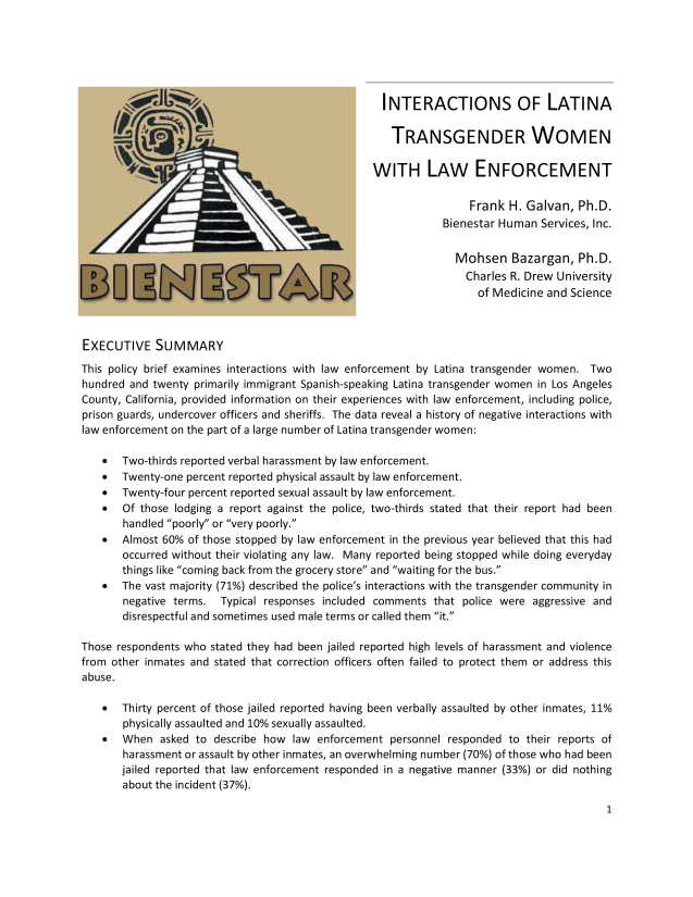 handle is hein.lgbtqwi/iltwle0001 and id is 1 raw text is: INTERACTIONS OF LATINA
TRANSGENDER WOMEN
WITH LAW ENFORCEMENT
Frank H. Galvan, Ph.D.
Bienestar Human Services, Inc.
Mohsen Bazargan, Ph.D.
Charles R. Drew University
of Medicine and Science
EXECUTIVE SUMMARY
This policy brief examines interactions with law enforcement by Latina transgender women. Two
hundred and twenty primarily immigrant Spanish-speaking Latina transgender women in Los Angeles
County, California, provided information on their experiences with law enforcement, including police,
prison guards, undercover officers and sheriffs. The data reveal a history of negative interactions with
law enforcement on the part of a large number of Latina transgender women:
 Two-thirds reported verbal harassment by law enforcement.
 Twenty-one percent reported physical assault by law enforcement.
 Twenty-four percent reported sexual assault by law enforcement.
 Of those lodging a report against the police, two-thirds stated that their report had been
handled poorly or very poorly.
 Almost 60% of those stopped by law enforcement in the previous year believed that this had
occurred without their violating any law. Many reported being stopped while doing everyday
things like coming back from the grocery store and waiting for the bus.
 The vast majority (71%) described the police's interactions with the transgender community in
negative terms. Typical responses included comments that police were aggressive and
disrespectful and sometimes used male terms or called them it.
Those respondents who stated they had been jailed reported high levels of harassment and violence
from other inmates and stated that correction officers often failed to protect them or address this
abuse.
 Thirty percent of those jailed reported having been verbally assaulted by other inmates, 11%
physically assaulted and 10% sexually assaulted.
 When asked to describe how law enforcement personnel responded to their reports of
harassment or assault by other inmates, an overwhelming number (70%) of those who had been
jailed reported that law enforcement responded in a negative manner (33%) or did nothing
about the incident (37%).

1


