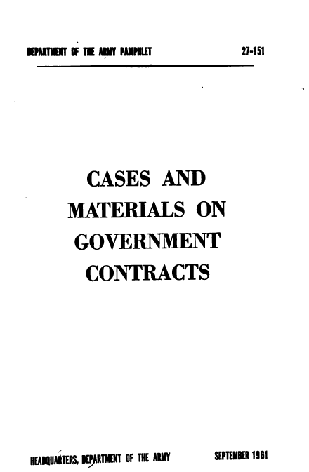 handle is hein.milandgov/csadmsogt0001 and id is 1 raw text is: EPATIEIT O    TIE ARMY PAMPILET

CASES AND
MATERIALS ON
GOVERNMENT
CONTRACTS

SEPTEMBER 1961

HEADQUARTERS, DE ARTMENT OF THE ARMY

27-151


