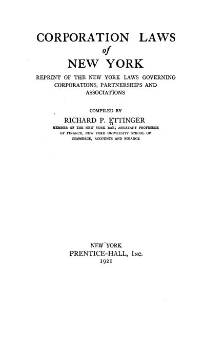 handle is hein.newyork/bnts0001 and id is 1 raw text is: 




CORPORATION LAWS

                   of

         NEW YORK

REPRINT OF THE NEW YORK LAWS  GOVERNING
     CORPORATIONS, PARTNERSHIPS AND
              ASSOCIATIONS


              COMPILED BY
        RICHARD   P. ETTINGER
     MEMBER OF THE NEW YORK BAR; ASSISTANT PROFESSOR
       OF FINANCE, NEW YORK UNIVERSITY SCHOOL OF
          COMMERCE, ACCOUNTS AND FINANCE

















               NEW  YORK
         PRENTICE-HALL, INC.
                  1921


