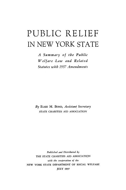 handle is hein.newyork/pbrelnys0001 and id is 1 raw text is: 









PUBLIC RELIEF


IN NEW YORK STATE


      A Summary of the Public

      Welfare Law and Related

      Statutes with 1937 Amendments











    By ELSIE M. BOND, Assistant Secretary
      STATE CHARITIES AID ASSOCIATION












           Published and Distributed by
     THE STATE CHARITIES AID ASSOCIATION
           with the cooperation of the
NEW YORK STATE DEPARTMENT OF SOCIAL WELFARE
                JULY 1937


