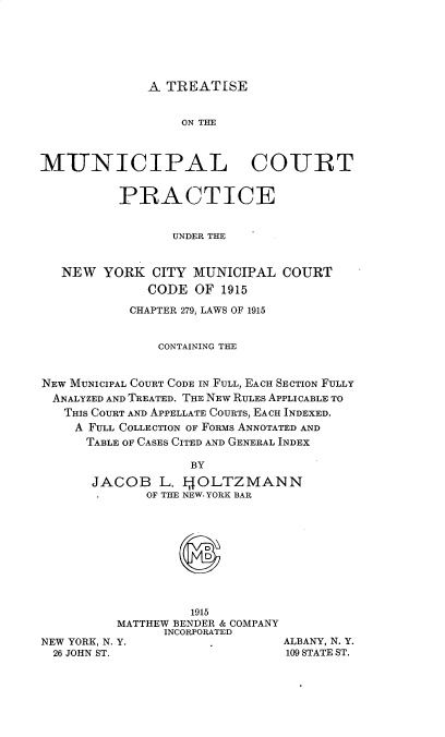 handle is hein.newyork/teotmlct0001 and id is 1 raw text is: 







A TREATISE


                  ON THE



MUNICIPAL COURT


          PRACTICE


                 UNDER THE



   NEW  YORK   CITY MUNICIPAL  COURT
              CODE  OF 1915

            CHAPTER 279, LAWS OF 1915


               CONTAINING THE



NEW MUNICIPAL COURT CODE IN FULL, EACH SECTION FULLY
  ANALYZED AND TREATED. THE NEW RULES APPLICABLE TO
  THIS COURT AND APPELLATE COURTS, EACH INDEXED.
    A FULL COLLECTION OF FORMS ANNOTATED AND
      TABLE OF CASES CITED AND GENERAL INDEX

                    BY

       JACOB   L. IJOLTZMANN
              OF THE NEW. YORK BAR


                   1915
          MATTHEW BENDER & COMPANY
                INCORPORATED
NEW YORK, N. Y.
  26 JOHN ST.


ALBANY, N. Y.
109 STATE ST.


