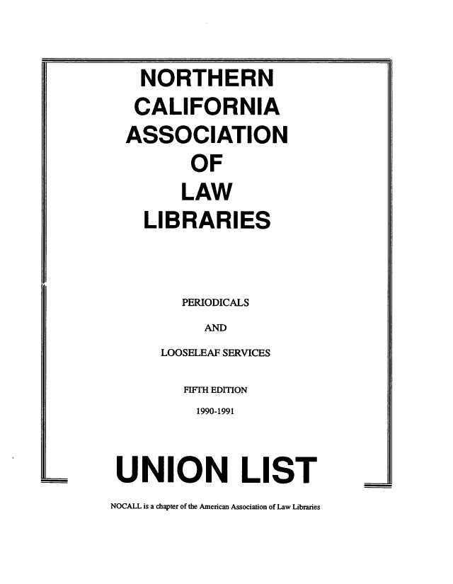 handle is hein.nocall/nocalla0020 and id is 1 raw text is: NORTHERN
CALIFORNIA
ASSOCIATION
OF
LAW
LIBRARIES
PERIODICALS
AND
LOOSELEAF SERVICES
FIFTH EDITION
1990-1991
UNION LIST

NOCALL is a chapter of the American Association of Law Libraries


