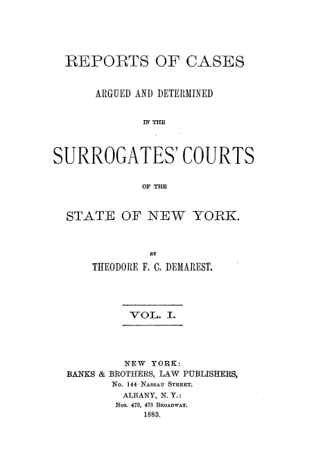 handle is hein.nysreports/demaresr0001 and id is 1 raw text is: REPORTS

OF CASES

ARGUED AND DETERMINED
IN THE
SURROGATES' COURTS
OF THE
STATE OF NEW YORK.
THEODORE F. C. DEMAREST.

VOL. I.

NEW YORK:
BANKS & BROTHERS, LAW         PUBLISHERS,
No. 144 NASSAU STREET.
ALBANY, N. Y.:
Nos. 473, 475 BROADWAY.
1883.


