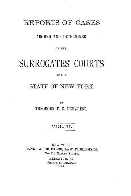 handle is hein.nysreports/demaresr0002 and id is 1 raw text is: REPORTS OF CASES
ARGUED AND DETERMINED
IN TH
SURROGATES' COURTS
OF THlE

STATE OF NEW YORK.
THEODORE F. C. DEMAREST.

VOL. II.

NEW YORK:
BANKS & BROTHERS, LAW       PUBLISHERS,
No. 114 NASSAU STREET,
ALBANY, N. Y.
Nos. 473, 475 BROADWAY.
1884.


