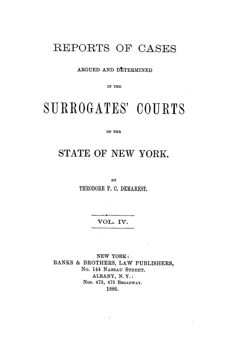 handle is hein.nysreports/demaresr0004 and id is 1 raw text is: REPORTS

OF CASES

ARGUED AND DtTERMINED
IN THE
SURROGATES' COURTS
OF THE

STATE OF NEW

YORK.

THEODORE F. C. DEMAREST.

VOL. IV.

NEW YORK:
BANKS & BROTHERS, LAW PUBLISHERS,
No. 144 NASSAU STREET.
ALBANY, N.Y.:
Nos. 473, 475 BROADWAY.
1886.


